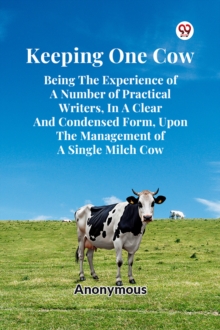 Keeping One Cow Being The Experience Of A Number Of Practical Writers, In A Clear And Condensed Form, Upon The Management Of A Single Milch Cow