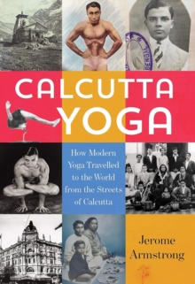 Calcutta Yoga : How Modern Yoga Travelled to the World from the Streets of Calcutta
