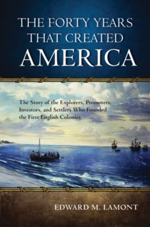 The Forty Years that Created America : The Story of the Explorers, Promoters, Investors, and Settlers Who Founded the First English Colonies