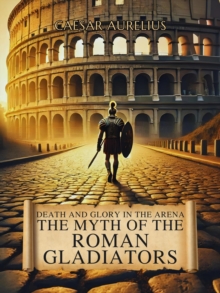 Death and Glory in the Arena: The Myth of the Roman Gladiators : The Wonders of Ancient Rome: Life, Battles and Myths
