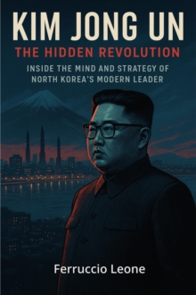 Kim Jong Un: The Hidden Revolution. Inside the Mind and Strategy of North Korea's Modern Leader