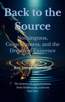 Back to the Source Nothingness, Consciousness, and the Dream of Existence : The Journey of Consciousness, from Death to the Universe, #5