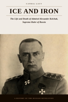 Ice and Iron - The Life and Death of Admiral Alexander Kolchak, Supreme Ruler of Russia