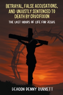 Betrayal,  False Accusations,  and  Unjustly Sentenced to Death by Crucifixion : The Last Hours of Life for Jesus