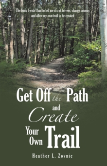 Get off the Path and Create Your Own Trail : The book I wish I had to tell me it's ok to veer, change course, and allow my own trail to be created