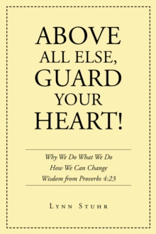Above All Else, Guard Your Heart! : Why We Do What We Do How We Can Change Wisdom from Proverbs 4:23