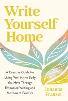 Write Yourself Home : A Creative Guide for Living Well in the Body You Have Through Embodied Writing and Movement Practice