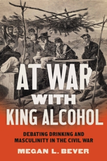 At War with King Alcohol : Debating Drinking and Masculinity in the Civil War