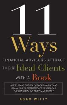11 Ways Financial Advisors Attract Their Ideal Clients With A Book : How to Stand Out In a Crowded Market and Dramatically Differentiate Yourself as The Authority, Celebrity, and Expert
