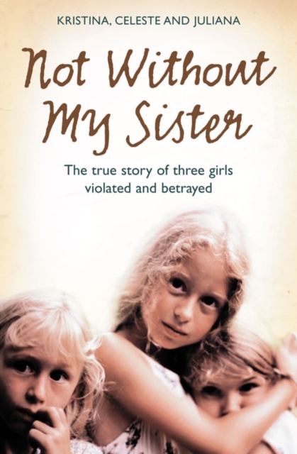 Not Without My Sister : The True Story of Three Girls Violated and Betrayed by Those They Trusted, Paperback / softback Book