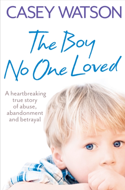 The Boy No One Loved : A Heartbreaking True Story of Abuse, Abandonment and Betrayal, EPUB eBook