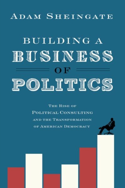 Building a Business of Politics : The Rise of Political Consulting and the Transformation of American Democracy, Paperback / softback Book