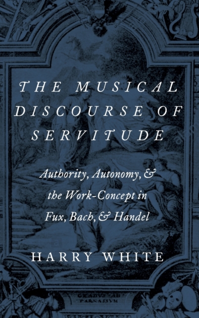 The Musical Discourse of Servitude : Authority, Autonomy, and the Work-Concept in Fux, Bach and Handel, Hardback Book