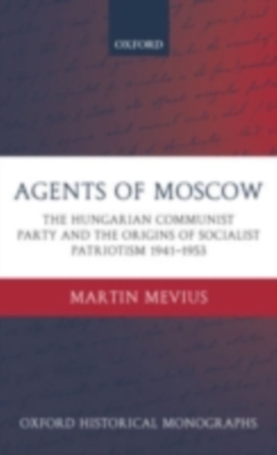 Agents of Moscow : The Hungarian Communist Party and the Origins of Socialist Patriotism 1941-1953, PDF eBook