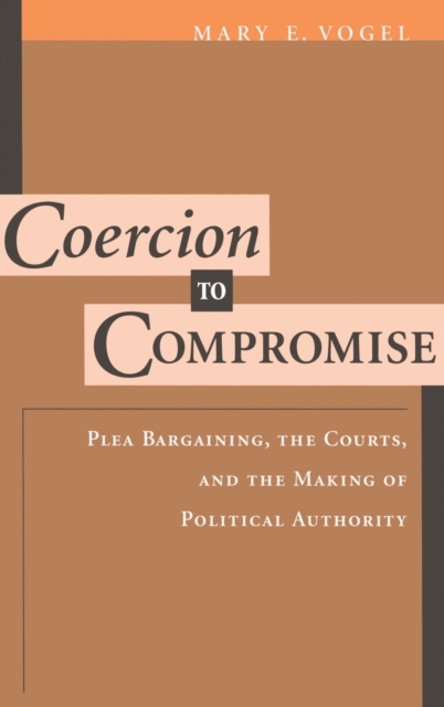 Coercion to Compromise : Plea Bargaining, the Courts, and the Making of Political Authority, Hardback Book