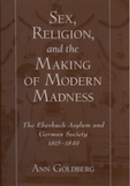 Sex, Religion, and the Making of Modern Madness : The Eberbach Asylum and German Society, 1815-1849, PDF eBook