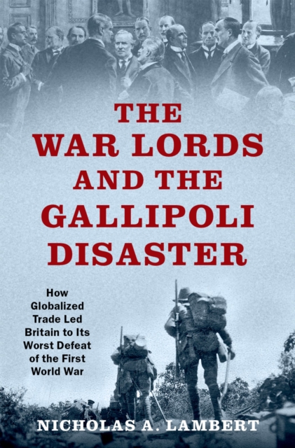 The War Lords and the Gallipoli Disaster : How Globalized Trade Led Britain to Its Worst Defeat of the First World War, PDF eBook