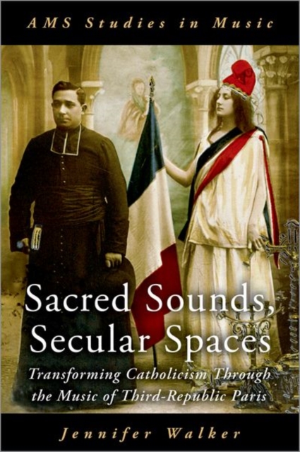 Sacred Sounds, Secular Spaces : Transforming Catholicism Through the Music of Third-Republic Paris, Hardback Book