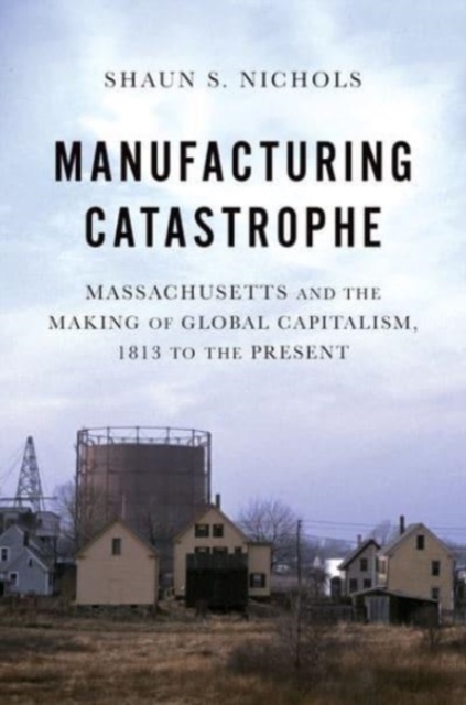 Manufacturing Catastrophe : Massachusetts and the Making of Global Capitalism, 1813 to the Present, Hardback Book