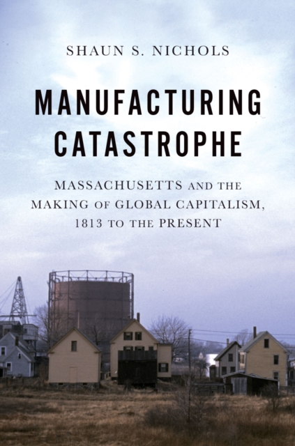 Manufacturing Catastrophe : Massachusetts and the Making of Global Capitalism, 1813 to the Present, EPUB eBook