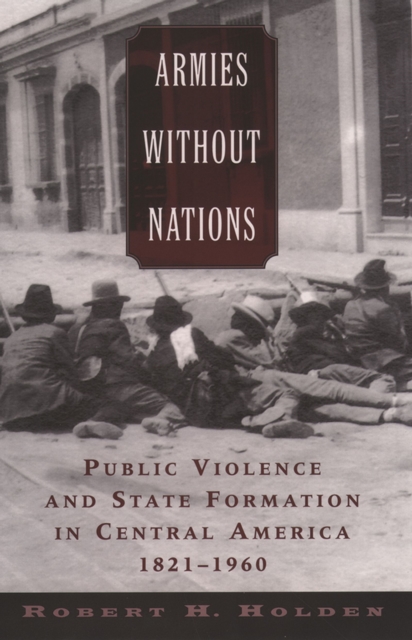 Armies without Nations : Public Violence and State Formation in Central America, 1821-1960, PDF eBook