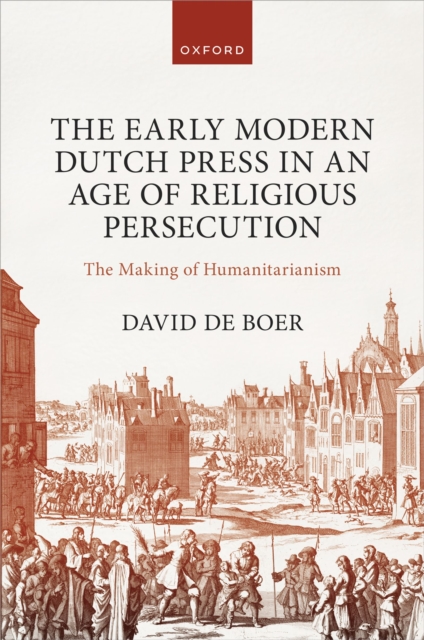 The Early Modern Dutch Press in an Age of Religious Persecution : The Making of Humanitarianism, EPUB eBook