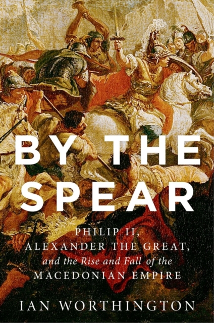 By the Spear : Philip II, Alexander the Great, and the Rise and Fall of the Macedonian Empire, Hardback Book