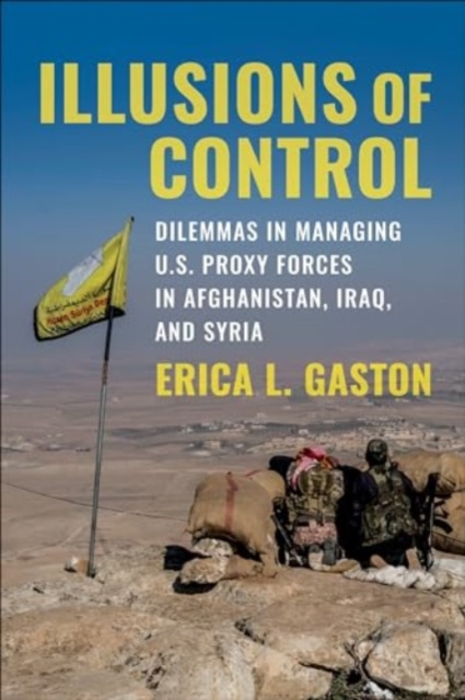 Illusions of Control : Dilemmas in Managing U.S. Proxy Forces in Afghanistan, Iraq, and Syria, Hardback Book