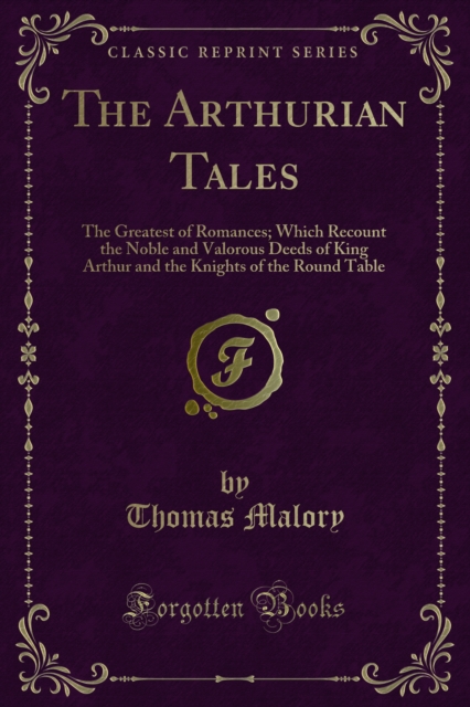 The Arthurian Tales : The Greatest of Romances; Which Recount the Noble and Valorous Deeds of King Arthur and the Knights of the Round Table, PDF eBook