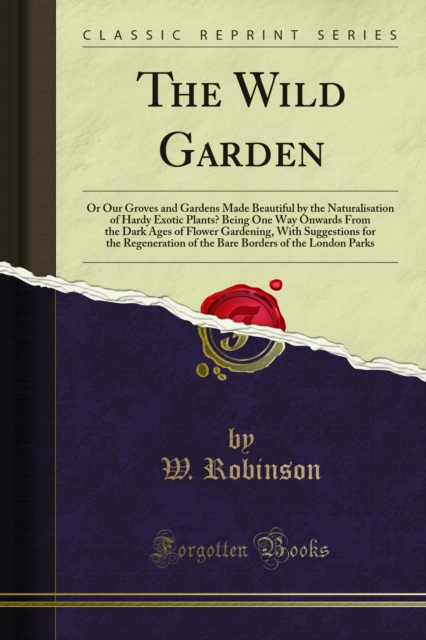 The Wild Garden : Or Our Groves and Gardens Made Beautiful by the Naturalisation of Hardy Exotic Plants? Being One Way Onwards From the Dark Ages of Flower Gardening, With Suggestions for the Regenera, PDF eBook