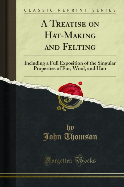 A Treatise on Hat-Making and Felting : Including a Full Exposition of the Singular Properties of Fur, Wool, and Hair, PDF eBook