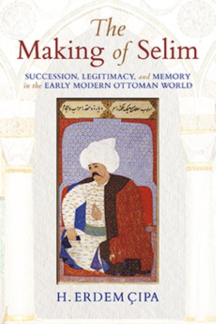 The Making of Selim : Succession, Legitimacy, and Memory in the Early Modern Ottoman World, Hardback Book