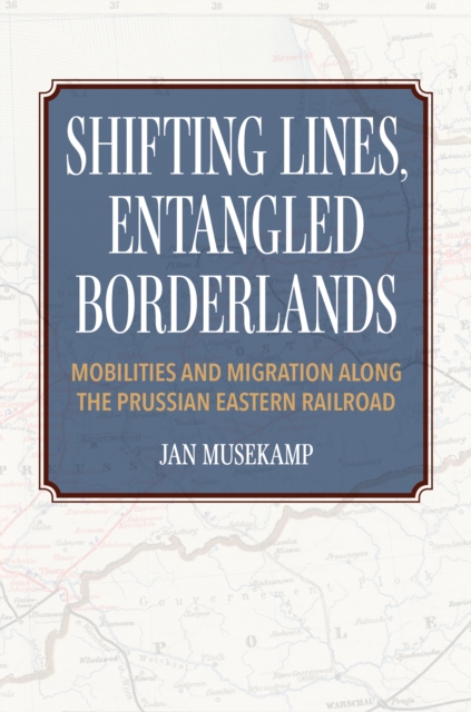 Shifting Lines, Entangled Borderlands – Mobilities and Migration along the Prussian Eastern Railroad, Hardback Book