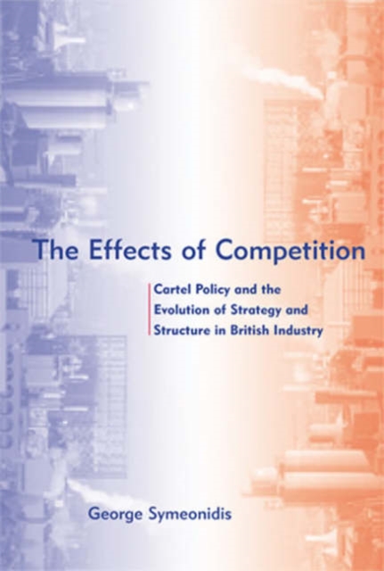 The Effects of Competition : Cartel Policy and the Evolution of Strategy and Structure in British Industry, Hardback Book