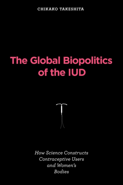 The Global Biopolitics of the IUD : How Science Constructs Contraceptive Users and Women's Bodies, Paperback / softback Book