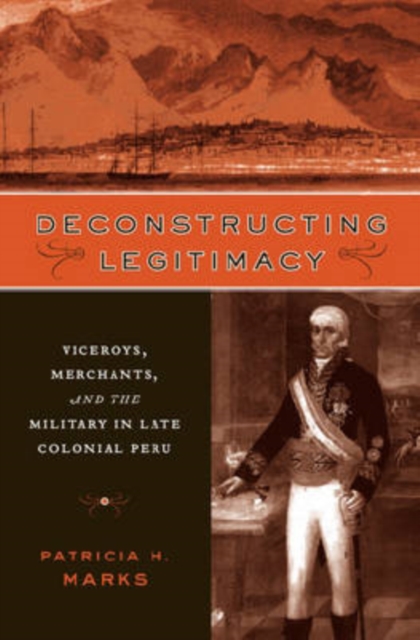 Deconstructing Legitimacy : Viceroys, Merchants, and the Military in Late Colonial Peru, Hardback Book