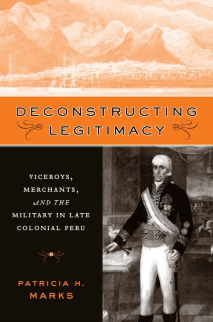 Deconstructing Legitimacy : Viceroys, Merchants, and the Military in Late Colonial Peru, Paperback / softback Book