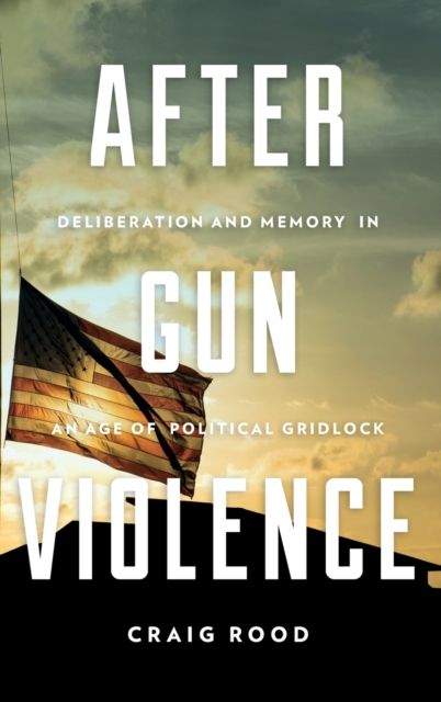 After Gun Violence : Deliberation and Memory in an Age of Political Gridlock, Hardback Book