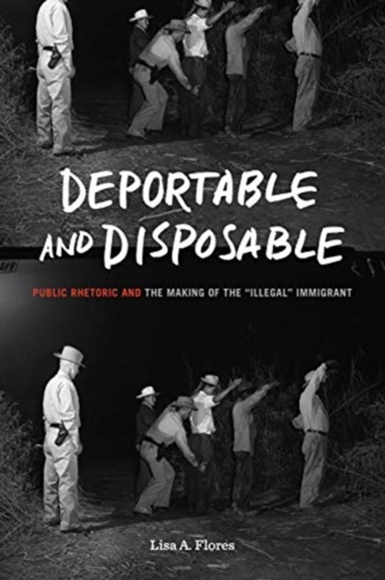 Deportable and Disposable : Public Rhetoric and the Making of the “Illegal” Immigrant, Paperback / softback Book