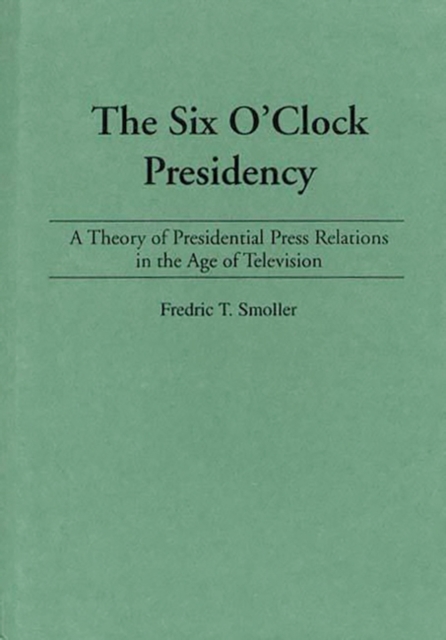 The Six O'Clock Presidency : A Theory of Presidential Press Relations in the Age of Television, Hardback Book