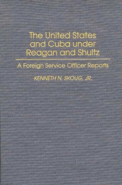 The United States and Cuba Under Reagan and Shultz : A Foreign Service Officer Reports, Hardback Book