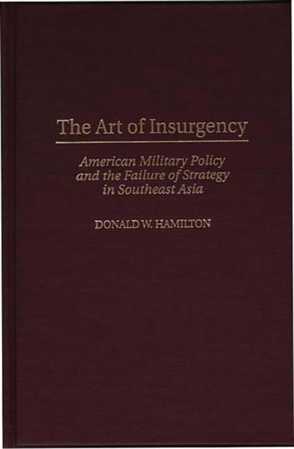 The Art of Insurgency : American Military Policy and the Failure of Strategy in Southeast Asia, Hardback Book
