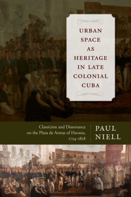 Urban Space as Heritage in Late Colonial Cuba : Classicism and Dissonance on the Plaza de Armas of Havana, 1754-1828, Hardback Book