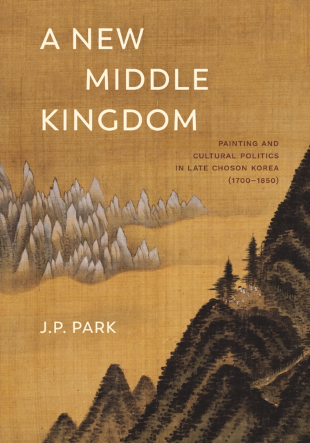 A New Middle Kingdom : Painting and Cultural Politics in Late Choson Korea (1700-1850), Hardback Book