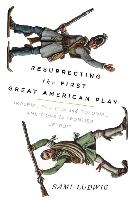 Resurrecting the First Great American Play : Imperial Politics and Colonial Ambitions in Frontier Detroit, Hardback Book