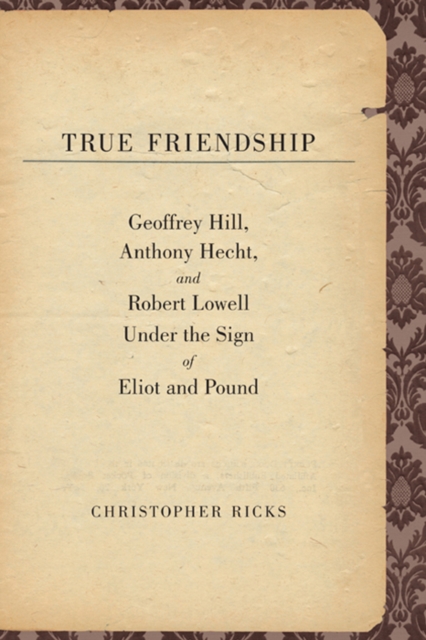 True Friendship : Geoffrey Hill, Anthony Hecht, and Robert Lowell Under the Sign of Eliot and Pound, EPUB eBook