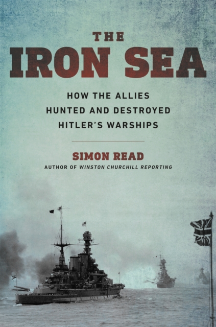 Iron Sea : How the Allies Hunted and Destroyed Hitler's Warships, Hardback Book