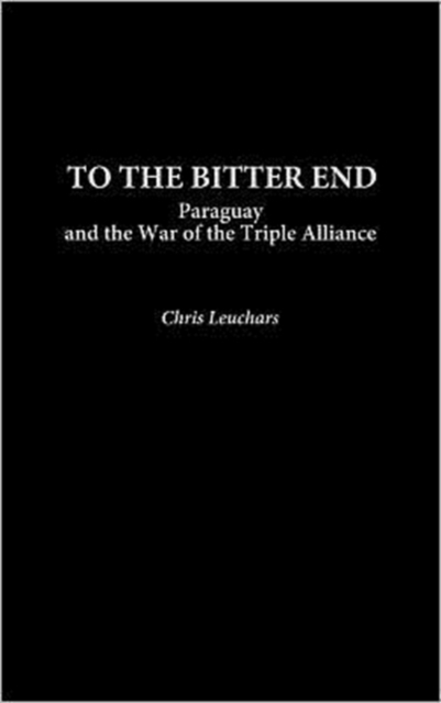 To the Bitter End : Paraguay and the War of the Triple Alliance, Hardback Book