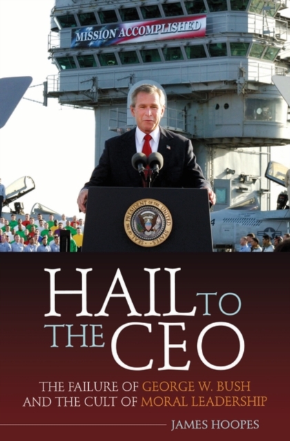 Hail to the CEO : The Failure of George W. Bush and the Cult of Moral Leadership, Hardback Book