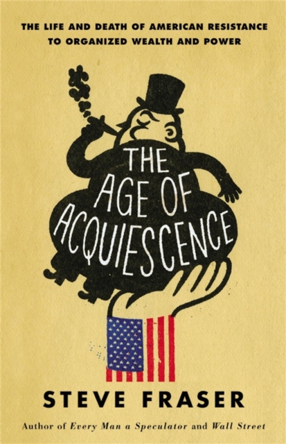 The Age of Acquiescence : The Life and Death of American Resistance to Organized Wealth and Power, Hardback Book